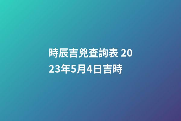 時辰吉兇查詢表 2023年5月4日吉時